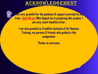 ACKNOWLEDGEMENTI am very greatful for the guidance & support provided to me from Sejal Ma’am. Who helped me in preparing this project. I am very much thankful to her.I am also greatful to Frankfinn Institute of Air Hostess Training, my parents & friends who guided in this assignment.Thanks to everyone.