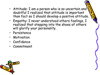 Attitude: I am a person who is so uncertain and doubtful I realized that attitude is important than fact so I should develop a positive attitude. Empathy: I never understood others feelings, I realized that stepping into the shoes of others will glorify your personality. Persistence Motivation Confidence Commitment 