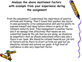 Analyze the above mentioned factors  with example from your experience during the assignment From the assignment I understood the importance of positive attitude and thinking. Then I found that another key factor in ones personality is his communication skill and his ability to express himself and ideas before others in spite of the listeners maturity level. Time management is another factor and if we manage time effectively that means we are committed towards the job that we are doing. we should be so empathetic that we should understand others also who s there in our team .We should be rational towards our job lots of factors will be there to divert us from our goal but we should be rational and achieve our goals. A high level of confidence is also very important factor. 