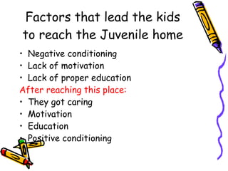 Factors that lead the kids to reach the Juvenile home Negative conditioning Lack of motivation Lack of proper education After reaching this place: They got caring Motivation Education Positive conditioning 