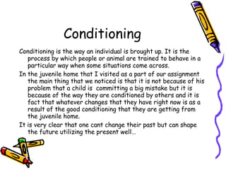 Conditioning Conditioning is the way an individual is brought up. It is the process by which people or animal are trained to behave in a particular way when some situations come across. In the juvenile home that I visited as a part of our assignment the main thing that we noticed is that it is not because of his problem that a child is  committing a big mistake but it is because of the way they are conditioned by others and it is fact that whatever changes that they have right now is as a result of the good conditioning that they are getting from the juvenile home. It is very clear that one cant change their past but can shape the future utilizing the present well… 