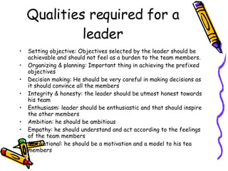 Qualities required for a leader Setting objective: Objectives selected by the leader should be achievable and should not feel as a burden to the team members. Organizing & planning: Important thing in achieving the prefixed objectives Decision making: He should be very careful in making decisions as it should convince all the members Integrity & honesty: the leader should be utmost honest towards his team Enthusiasm: leader should be enthusiastic and that should inspire the other members Ambition: he should be ambitious Empathy: he should understand and act according to the feelings of the team members Motivational: he should be a motivation and a model to his tea members 