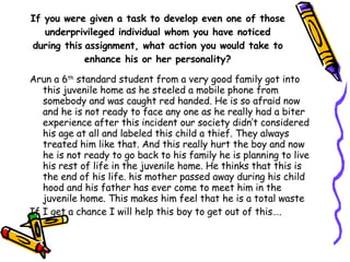 If you were given a task to develop even one of those underprivileged individual whom you have noticed during this   assignment, what action you would take to enhance his or her personality? Arun a 6 th  standard student from a very good family got into this juvenile home as he steeled a mobile phone from somebody and was caught red handed. He is so afraid now and he is not ready to face any one as he really had a biter experience after this incident our society didn’t considered his age at all and labeled this child a thief. They always treated him like that. And this really hurt the boy and now he is not ready to go back to his family he is planning to live his rest of life in the juvenile home. He thinks that this is the end of his life. his mother passed away during his child hood and his father has ever come to meet him in the juvenile home. This makes him feel that he is a total waste If I get a chance I will help this boy to get out of this…. 