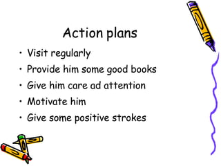Action plans Visit regularly Provide him some good books  Give him care ad attention  Motivate him Give some positive strokes 