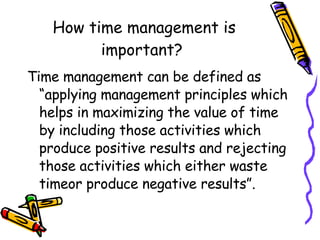 How time management is important?  Time management can be defined as “applying management principles which helps in maximizing the value of time by including those activities which produce positive results and rejecting those activities which either waste timeor produce negative results”. 