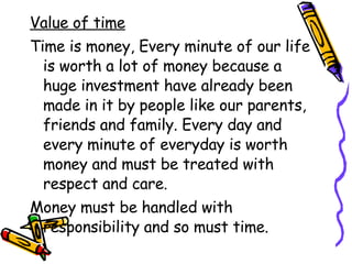 Value of time Time is money, Every minute of our life is worth a lot of money because a huge investment have already been made in it by people like our parents, friends and family. Every day and every minute of everyday is worth money and must be treated with respect and care. Money must be handled with responsibility and so must time. 