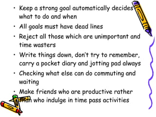 Keep a strong goal automatically decides what to do and when  All goals must have dead lines Reject all those which are unimportant and time wasters Write things down, don’t try to remember, carry a pocket diary and jotting pad always Checking what else can do commuting and waiting Make friends who are productive rather than who indulge in time pass activities 