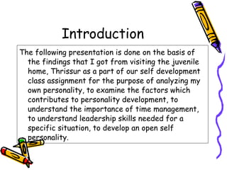 Introduction The following presentation is done on the basis of the findings that I got from visiting the juvenile home, Thrissur as a part of our self development class assignment for the purpose of analyzing my own personality, to examine the factors which contributes to personality development, to understand the importance of time management, to understand leadership skills needed for a specific situation, to develop an open self personality. 