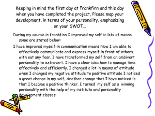 Keeping in mind the first day at Frankfinn and this day when you have completed the project, Please map your development, in terms of your personality, emphasizing on your SWOT… During my course in frankfinn I improved my self in lots of means some are stated below: I have improved myself in communication means Now I am able to effectively communicate and express myself in front of others with out any fear. I have transformed my self from an ambivert personality to extrovert. I have a clear idea how to manage time effectively and efficiently. I changed a lot in means of attitude when I changed my negative attitude to positive attitude I noticed a great change in my self. Another change that I have noticed is that I became a positive thinker. I turned  my self as a  winning personality with the help of my institute and personality development classes. 