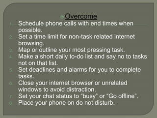  Overcome
1.   Schedule phone calls with end times when
     possible.
2.   Set a time limit for non-task related internet
     browsing.
3.   Map or outline your most pressing task.
4.   Make a short daily to-do list and say no to tasks
     not on that list.
5.   Set deadlines and alarms for you to complete
     tasks.
6.   Close your internet browser or unrelated
     windows to avoid distraction.
7.   Set your chat status to “busy” or “Go offline”.
8.   Place your phone on do not disturb.
 