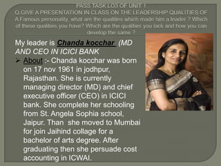 My leader is Chanda kocchar (MD
AND CEO IN ICICI BANK
 About :- Chanda kocchar was born
  on 17 nov 1961 in jodhpur,
  Rajasthan. She is currently
  managing director (MD) and chief
  executive officer (CEO) in ICICI
  bank. She complete her schooling
  from St. Angela Sophia school,
  Jaipur. Than she moved to Mumbai
  for join Jaihind collage for a
  bachelor of arts degree. After
  graduating then she persuade cost
  accounting in ICWAI.
 