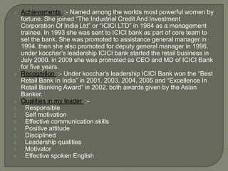     Achievements :- Named among the worlds most powerful women by
     fortune. She joined “The Industrial Credit And Investment
     Corporation Of India Ltd” or “ICICI LTD” in 1984 as a management
     trainee. In 1993 she was sent to ICICI bank as part of core team to
     set the bank. She was promoted to assistance general manager in
     1994. then she also promoted for deputy general manager in 1996.
     under kocchar’s leadership ICICI bank started the retail business in
     July 2000. in 2009 she was promoted as CEO and MD of ICICI Bank
     for five years.
    Recognition :- Under kocchar's leadership ICICI Bank won the “Best
     Retail Bank In India” in 2001, 2003, 2004, 2005 and “Excellence In
     Retail Banking Award” in 2002. both awards given by the Asian
     Banker.
    Qualities in my leader :-
1.     Responsible
2.     Self motivation
3.     Effective communication skills
4.     Positive attitude
5.     Disciplined
6.     Leadership qualities
7.     Motivator
8.     Effective spoken English
 