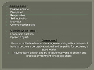      Qualities in me :-
1.     Positive attitude
2.     Disciplined
3.     Responsible
4.     Self motivation
5.     Motivator
6.     Communication skills

         Qualities which I lack :-
1.        Leadership qualities
2.        Spoken English
                                     Development
1.        I have to motivate others and manage everything with smartness. I
          have to become a perceptive, rational and empathic for becoming a
                                       good leader.
     2.     I have to learn English and try to talk to everyone in English and
                         create a environment for spoken Englis.
 