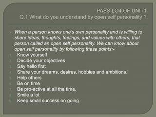     When a person knows one’s own personality and is willing to
     share ideas, thoughts, feelings, and values with others, that
     person called an open self personality. We can know about
     open self personality by following these points:-
1.    Know yourself
2.    Decide your objectives
3.    Say hello first
4.    Share your dreams, desires, hobbies and ambitions.
5.    Help others
6.    Be on time
7.    Be pro-active at all the time.
8.    Smile a lot
9.    Keep small success on going
 