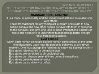 TRANSACTIONAL ANALYSIS
It is a model of personality and the dynamics of self and its relationship
                                  with others.
    These transactional are psychological in nature and relate to how
    people behave and how other people behave with them in response
     to the behavior. The give-and-take in these transactions is behavior
       relate and helps one to understand human beings better and get
                          result from teams fasters.
                               EGO STATES
Within each human being are several human being exiting at the same
        time depending upon how the person is behaving at any given
    moment. One must accept the following to study the subject further :-
 Ego states relate purely to behavioral age.
 Ego states are unrelated to chronological age.
 Ego states can change several times during transactions.
 Ego states guide human behavior.
 Ego states cause victory or defeat.
 