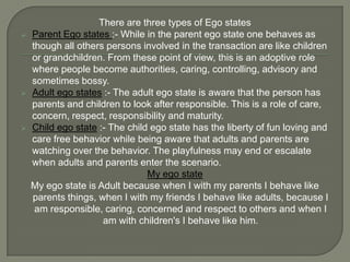 There are three types of Ego states
   Parent Ego states :- While in the parent ego state one behaves as
    though all others persons involved in the transaction are like children
    or grandchildren. From these point of view, this is an adoptive role
    where people become authorities, caring, controlling, advisory and
    sometimes bossy.
   Adult ego states :- The adult ego state is aware that the person has
    parents and children to look after responsible. This is a role of care,
    concern, respect, responsibility and maturity.
   Child ego state :- The child ego state has the liberty of fun loving and
    care free behavior while being aware that adults and parents are
    watching over the behavior. The playfulness may end or escalate
    when adults and parents enter the scenario.
                                My ego state
    My ego state is Adult because when I with my parents I behave like
    parents things, when I with my friends I behave like adults, because I
     am responsible, caring, concerned and respect to others and when I
                     am with children's I behave like him.
 