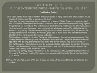 The Musical Donkey

 Once upon a time, there was an old thin donkey who used to carry clothes and other burdens for his
   master. At night he was free to wander as he liked.
   One night, he met a jackal and they both went out in search of food. They found a garden filled
   with cucumbers and helped themselves to a delicious meal. After that they returned every night to
   the garden to eat cucumbers. And so the donkey started looking healthy and fat. One night, after a
   particularly tasty meal, the donkey was overwhelmed with happiness and he told the jackal he
   wanted to sing a song. The jackal immediately told him not to do any such thing! He warned the
   donkey that they were thieves so it was not a good idea to make noise and attract the farmers
   attention. If they were caught, they would be beaten.
   But the donkey insisted on singing. The jackal told the donkey that his voice was not sweet. The
   donkey was upset and thought that the jackal was jealous of him. The jackal warned the donkey
   again that if he did sing, the farmers would come and reward him in a way that he would not
   like. But the donkey started singing, and the jackal decided to wait outside the garden. When the
   farmers heard the donkey braying, they rushed out to beat him. The donkey fell down and the
   farmers tied a heavy stone around his neck.
   Somehow the donkey dragged himself out to the waiting jackal. The jackal congratulated him on
   his reward. The donkey realized his mistake and apologized to the jackal for not listening to the
   good advice.

MORAL : He who has no wits of his own or does not heed advice of good friends, perishes like the
  donkey
 