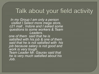 In my Group I am only a person
  visited I Select more mega store,
c21 mall , Indore and I asked some
questions to some workers & Team
               Leaders.
one of them said that he is
satisfied with his job & one of them
said that he is not satisfied with his
job because salary is not good and
work is very tough.
Team Leader Mr. Gaurav said that
he is very much satisfied about his
Job.
 