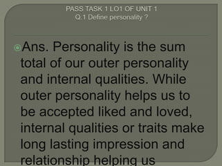 Ans. Personality is the sum
total of our outer personality
and internal qualities. While
outer personality helps us to
be accepted liked and loved,
internal qualities or traits make
long lasting impression and
relationship helping us
 