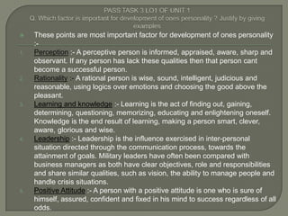     These points are most important factor for development of ones personality
     :-
1.   Perception :- A perceptive person is informed, appraised, aware, sharp and
     observant. If any person has lack these qualities then that person cant
     become a successful person.
2.   Rationality :- A rational person is wise, sound, intelligent, judicious and
     reasonable, using logics over emotions and choosing the good above the
     pleasant.
3.   Learning and knowledge :- Learning is the act of finding out, gaining,
     determining, questioning, memorizing, educating and enlightening oneself.
     Knowledge is the end result of learning, making a person smart, clever,
     aware, glorious and wise.
4.   Leadership :- Leadership is the influence exercised in inter-personal
     situation directed through the communication process, towards the
     attainment of goals. Military leaders have often been compared with
     business managers as both have clear objectives, role and responsibilities
     and share similar qualities, such as vision, the ability to manage people and
     handle crisis situations.
5.   Positive Attitude :- A person with a positive attitude is one who is sure of
     himself, assured, confident and fixed in his mind to success regardless of all
     odds.
 