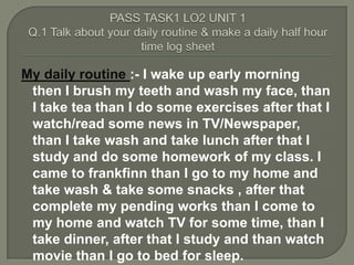 My daily routine :- I wake up early morning
 then I brush my teeth and wash my face, than
 I take tea than I do some exercises after that I
 watch/read some news in TV/Newspaper,
 than I take wash and take lunch after that I
 study and do some homework of my class. I
 came to frankfinn than I go to my home and
 take wash & take some snacks , after that
 complete my pending works than I come to
 my home and watch TV for some time, than I
 take dinner, after that I study and than watch
 movie than I go to bed for sleep.
 