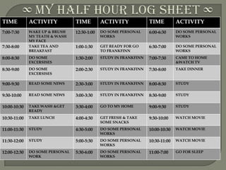 TIME          ACTIVITY           TIME         ACTIVITY             TIME          ACTIVITY
7:00-7:30     WAKE UP & BRUSH    12:30-1:00   DO SOME PERSONAL     6:00-6:30     DO SOME PERSONAL
              MY TEATH & WASH                 WORKS                              WORKS
              MY FACE
7:30-8:00     TAKE TEA AND       1:00-1:30    GET READY FOR GO     6:30-7:00     DO SOME PERSONAL
              BREAKFAST                       TO FRANKFINN                       WORKS
8:00-8:30     DO SOME            1:30-2:00    STUDY IN FRANKFINN   7:00-7:30     CAME TO HOME
              EXCERSISES                                                         &WATCH TV
8:30-9:00     DO SOME            2:00-2:30    STUDY IN FRANKFINN   7:30-8:00     TAKE DINNER
              EXCERSISES

9:00-9:30     READ SOME NEWS     2:30-3:00    STUDY IN FRANKFINN   8:00-8:30     STUDY


9:30-10:00    READ SOME NEWS     3:00-3:30    STUDY IN FRANKFINN   8:30-9:00     STUDY


10:00-10:30   TAKE WASH &GET     3:30-4:00    GO TO MY HOME        9:00-9:30     STUDY
              READY
10:30-11:00   TAKE LUNCH         4:00-4:30    GET FRESH & TAKE     9:30-10:00    WATCH MOVIE
                                              SOME SNACKS
11:00-11:30   STUDY              4:30-5:00    DO SOME PERSONAL     10:00-10:30   WATCH MOVIE
                                              WORKS
11:30-12:00   STUDY              5:00-5:30    DO SOME PERSONAL     10:30-11:00   WATCH MOVIE
                                              WORKS
12:00-12:30   DO SOME PERSONAL   5:30-6:00    DO SOME PERSONAL     11:00-7:00    GO FOR SLEEP
              WORK                            WORKS
 