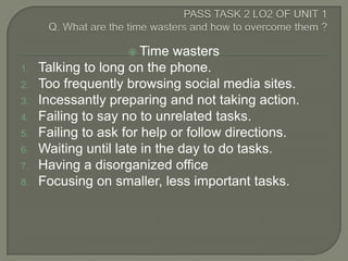  Time    wasters
1.   Talking to long on the phone.
2.   Too frequently browsing social media sites.
3.   Incessantly preparing and not taking action.
4.   Failing to say no to unrelated tasks.
5.   Failing to ask for help or follow directions.
6.   Waiting until late in the day to do tasks.
7.   Having a disorganized office
8.   Focusing on smaller, less important tasks.
 
