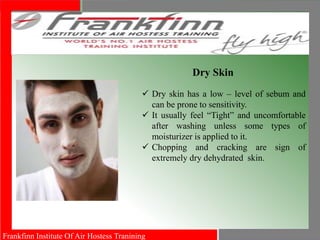 Frankfinn Institute Of Air Hostess Tranining
.
Dry Skin
 Dry skin has a low – level of sebum and
can be prone to sensitivity.
 It usually feel “Tight” and uncomfortable
after washing unless some types of
moisturizer is applied to it.
 Chopping and cracking are sign of
extremely dry dehydrated skin.
 