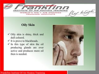 Frankfinn Institute Of Air Hostess Tranining
Oily Skin
 Oily skin is shiny, thick and
dull coloerd.
 It is prove to blackheads.
 In this type of skin the oil
producing glands are over
active and produces more oil
then is needed.
 