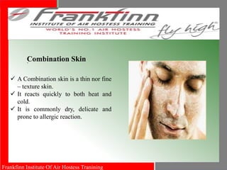 Frankfinn Institute Of Air Hostess Tranining
.Combination Skin
 A Combination skin is a thin nor fine
– texture skin.
 It reacts quickly to both heat and
cold.
 It is commonly dry, delicate and
prone to allergic reaction.
 
