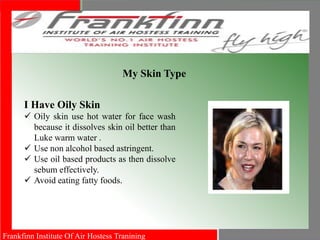 Frankfinn Institute Of Air Hostess Tranining
My Skin Type
I Have Oily Skin
 Oily skin use hot water for face wash
because it dissolves skin oil better than
Luke warm water .
 Use non alcohol based astringent.
 Use oil based products as then dissolve
sebum effectively.
 Avoid eating fatty foods.
 