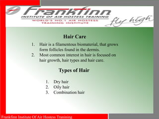 Frankfinn Institute Of Air Hostess Tranining
Hair Care
1. Hair is a filamentous biomaterial, that grows
form follicles found in the dermis.
2. Most common interest in hair is focused on
hair growth, hair types and hair care.
Types of Hair
1. Dry hair
2. Oily hair
3. Combination hair
 