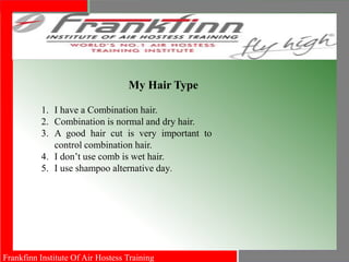 Frankfinn Institute Of Air Hostess Training
My Hair Type
1. I have a Combination hair.
2. Combination is normal and dry hair.
3. A good hair cut is very important to
control combination hair.
4. I don’t use comb is wet hair.
5. I use shampoo alternative day.
 