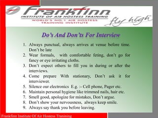 Frankfinn Institute Of Air Hostess Tranining
1. Always punctual, always arrives at venue before time.
Don’t be late
2. Wear formals, with comfortable feting, don’t go for
fancy or eye irritating cloths.
3. Don’t expect others to fill you in during or after the
interviews.
4. Come prepare With stationary, Don’t ask it for
interviewer.
5. Silence our electronics E.g. :- Cell phone, Pager etc.
6. Maintain personal hygiene like trimmed nails, hair etc.
7. Smell good, apologize for mistakes, Don’t argue.
8. Don’t show your nervousness, always keep smile.
9. Always say thank you before leaving.
 