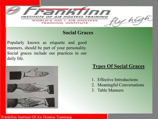 Frankfinn Institute Of Air Hostess Tranining
Social Graces
Popularly known as etiquette and good
manners, should be part of your personality.
Social graces include our practices in our
daily life.
Types Of Social Graces
1. Effective Introductions
2. Meaningful Conversations
3. Table Manners
 