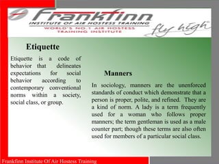 Frankfinn Institute Of Air Hostess Training
Etiquette
Etiquette is a code of
behavior that delineates
expectations for social
behavior according to
contemporary conventional
norms within a society,
social class, or group.
Manners
In sociology, manners are the unenforced
standards of conduct which demonstrate that a
person is proper, polite, and refined. They are
a kind of norm. A lady is a term frequently
used for a woman who follows proper
manners; the term gentleman is used as a male
counter part; though these terms are also often
used for members of a particular social class.
 