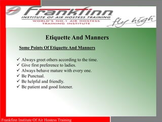 Frankfinn Institute Of Air Hostess Training
Etiquette And Manners
Some Points Of Etiquette And Manners
 Always greet others according to the time.
 Give first preference to ladies.
 Always behave mature with every one.
 Be Punctual.
 Be helpful and friendly.
 Be patient and good listener.
 