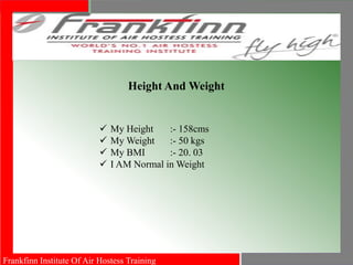 Frankfinn Institute Of Air Hostess Training
Height And Weight
 My Height :- 158cms
 My Weight :- 50 kgs
 My BMI :- 20. 03
 I AM Normal in Weight
 