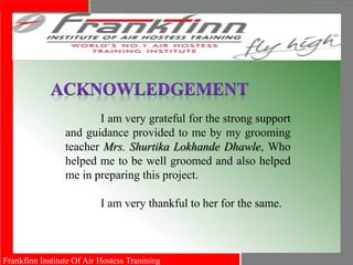 Frankfinn Institute Of Air Hostess Tranining
I am very grateful for the strong support
and guidance provided to me by my grooming
teacher Mrs. Shurtika Lokhande Dhawle, Who
helped me to be well groomed and also helped
me in preparing this project.
I am very thankful to her for the same.
 