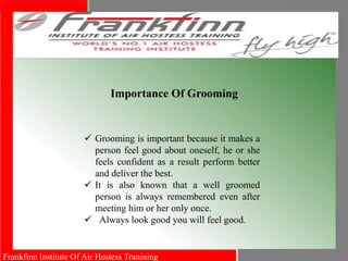 Frankfinn Institute Of Air Hostess Tranining
 Grooming is important because it makes a
person feel good about oneself, he or she
feels confident as a result perform better
and deliver the best.
 It is also known that a well groomed
person is always remembered even after
meeting him or her only once.
 Always look good you will feel good.
Importance Of Grooming
 