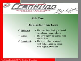 Frankfinn Institute Of Air Hostess Tranining
Skin Care
Skin Consists of Three Layers
 Epidermis :- The outer layer having no blood
vessels and never endings.
 Dermis :- The layer below Epidermis with
elastic fiber.
 Hypodermis :- The layer below the dermis
with fatty connective tissue,
with high H2O content.
 