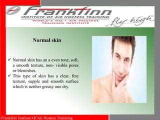 Frankfinn Institute Of Air Hostess Tranining
Normal skin
 Normal skin has an a even tone, soft,
a smooth texture, non- visible pores
or blemishes.
 This type of skin has a clear, fine
texture, supple and smooth surface
which is neither greasy one dry.
 