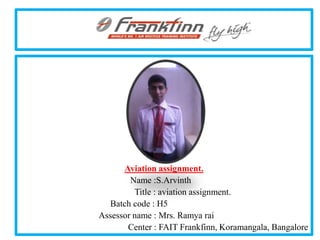 .




      Aviation assignment.
        Name :S.Arvinth
         Title : aviation assignment.
  Batch code : H5
Assessor name : Mrs. Ramya rai
       Center : FAIT Frankfinn, Koramangala, Bangalore
 