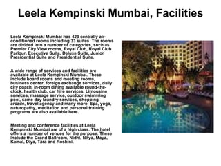 Leela Kempinski Mumbai, Facilities Leela Kempinski Mumbai has 423 centrally air-conditioned rooms including 33 suites. The rooms are divided into a number of categories, such as Premier City View rooms, Royal Club, Royal Club Parlour, Executive Suite, Deluxe Suite, Junior Presidential Suite and Presidential Suite.  A wide range of services and facilities are available at Leela Kempinski Mumbai. These include board rooms and meeting rooms, business center, foreign exchange services, daily city coach, in-room dining available round-the-clock, health club, car hire services, Limousine services, massage service, outdoor swimming pool, same day laundry services, shopping arcade, travel agency and many more. Spa, yoga, naturopathy, meditation and personal training programs are also available here. Meeting and conference facilities at Leela Kempinski Mumbai are of a high class. The hotel offers a number of venues for the purpose. These include the Grand Ballroom, Nidhi, Nitya, Maya, Kamal, Diya, Tara and Roshini.  