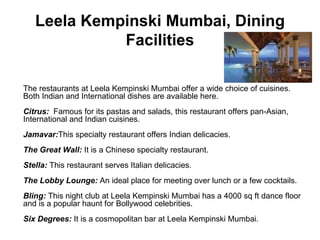 Leela Kempinski Mumbai, Dining Facilities The restaurants at Leela Kempinski Mumbai offer a wide choice of cuisines. Both Indian and International dishes are available here.  Citrus:   Famous for its pastas and salads, this restaurant offers pan-Asian, International and Indian cuisines.  Jamavar: This specialty restaurant offers Indian delicacies.  The Great Wall:  It is a Chinese specialty restaurant.  Stella:  This restaurant serves Italian delicacies.  The Lobby Lounge:  An ideal place for meeting over lunch or a few cocktails.  Bling:  This night club at Leela Kempinski Mumbai has a 4000 sq ft dance floor and is a popular haunt for Bollywood celebrities.  Six Degrees:  It is a cosmopolitan bar at Leela Kempinski Mumbai. 