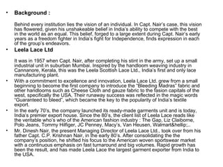 Background : Behind every institution lies the vision of an individual. In Capt. Nair’s case, this vision has flowered, given his unshakeable belief in India’s ability to compete with the best in the world as an equal. This belief, forged to a large extent during Capt. Nair’s early years as a freedom fighter in India’s fight for Independence, finds expression in each of the group’s endeavors. Leela Lace Ltd It was in 1957 when Capt. Nair, after completing his stint in the army, set up a small industrial unit in suburban Mumbai. Inspired by the handloom weaving industry in Cannanore, Kerala, this was the Leela Scottish Lace Ltd., India’s first and only lace manufacturing plant. With a commitment to excellence and innovation, Leela Lace Ltd. grew from a small beginning to become the first company to introduce the “Bleeding Madras” fabric and other handlooms such as Cheese Cloth and gauze fabric to the fasion capitals of the west, specifically the USA. Their runaway success was reflected in the magic words “Guaranteed to bleed”, which became the key to the popularity of India’s textile export. In the early 70’s, the company launched its ready-made garments unit and is today, India’s premier export house. Since the 80’s, the client list of Leela Lace reads like the veritable who’s who of the American fashion industry : The Gap, Liz Claiborne, Polo Jeans, Tommy Hilfiger, JC Penney, Macy’s, Van Heusen, Walmart&hellip;.. Mr. Dinesh Nair, the present Managing Director of Leela Lace Ltd., took over from his father Capt. C.P. Krishnan Nair, in the early 80’s. After consolidating the the company’s position, he shifted his focus to the American woven sportswear market with a continuous emphasis on fast turnaround and big volumes. Rapid growth has been the result, and has made Leela Lace the largest garment exporter from India to the USA. 