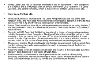 Today Leela Lace has 20 factories with state of the art equipment – 10 in Bangalore, 5 in Chennai and 5 in Mumbai, with an annual turnover of US$ 75 million. It is Leela Lace Ltd., the parent company, which is the promoter of Hotel Leelaventure Ltd. Hotel Leela Venture Ltd. The Leela Kempinski Mumbai and The Leela Kempinski Goa are two of the best hotels in India, and have also won considerable international acclaim. For this to have been achieved in 12 short years is nothing short of remarkable. In fact, The Leela Kempinski Mumbai has received many rewards for being the best 5 star deluxe hotel in India, and The Leela Kempinski Goa voted the best luxury beach resort in India. Recently in 2001 Capt. Nair fulfilled his longstanding dream of constructing a palace hotel in the garden city of Bangalore. The Leela Palace Kempinski Bangalore is built in art deco style recreating the grandeur of The Mysore Maharajas Palace. It is set amidst 8 acres of landscaped garden and waterfalls. It is a palace with the heart of a modern hotel. Its 254 rooms are opulently furnished and are befitting royalty. The newest addition The Leela Kovalam is Kerala’s largest resort, built on a rock face cradled between two wide sweeping beaches with a stunning view of the famous Kovalam coastline. Achieving these levels of excellence has been the result of a three pronged business strategy, best described in the words of Capt. Nair. Fundamental to our business is the all pervasive Indian tradition of hospitality. Secondly, we honour the cultural heritage of India. Lastly, we operate on the basis of world class technology, backed up fully by the commitment of the staff. 