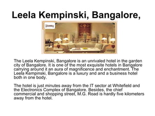 Leela Kempinski, Bangalore,  The Leela Kempinski, Bangalore is an unrivaled hotel in the garden city of Bangalore. It is one of the most exquisite hotels in Bangalore carrying around it an aura of magnificence and enchantment. The Leela Kempinski, Bangalore is a luxury and and a business hotel both in one body.  The hotel is just minutes away from the IT sector at Whitefield and the Electronics Complex of Bangalore. Besides, the chief commercial and shopping street, M.G. Road is hardly five kilometers away from the hotel.  