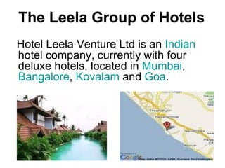 The Leela Group of Hotels Hotel Leela Venture Ltd is an  Indian  hotel company, currently with four deluxe hotels, located in  Mumbai ,  Bangalore ,  Kovalam  and  Goa . 
