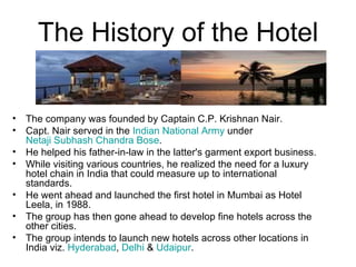 The History of the Hotel The company was founded by Captain C.P. Krishnan Nair.  Capt. Nair served in the  Indian National Army  under  Netaji Subhash Chandra Bose . He helped his father-in-law in the latter's garment export business. While visiting various countries, he realized the need for a luxury hotel chain in India that could measure up to international standards. He went ahead and launched the first hotel in Mumbai as Hotel Leela, in 1988.  The group has then gone ahead to develop fine hotels across the other cities. The group intends to launch new hotels across other locations in India viz.  Hyderabad ,  Delhi  &  Udaipur . 